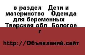  в раздел : Дети и материнство » Одежда для беременных . Тверская обл.,Бологое г.